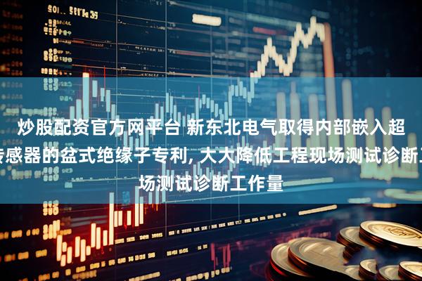 炒股配资官方网平台 新东北电气取得内部嵌入超声波传感器的盆式绝缘子专利, 大大降低工程现场测试诊断工作量
